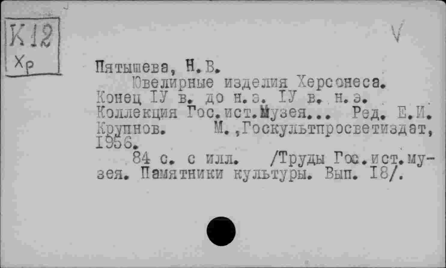 ﻿Пятышева, H. В»
Ювелирные изделия Херсонеса.
Конец ІУ в. до н. э. ІУ в. н. э.
Коллекция Гос.ист.Йузея... Рэд. Е.И. Крупнов. М.,Госкультпрэсветиздат, 1956.
84 с. с илл. /Труды Гос.ист.музея. Памятники культуры. Вып. 18/.